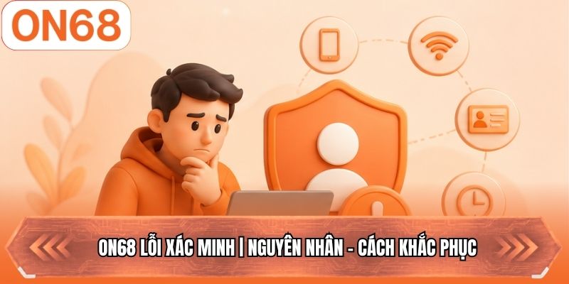 ON68 Lỗi Xác Minh | Nguyên Nhân - Cách Khắc Phục